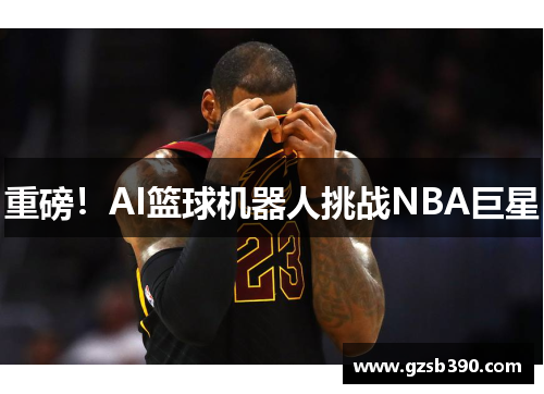 重磅！AI篮球机器人挑战NBA巨星