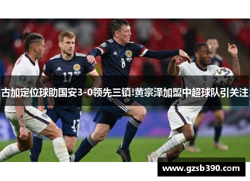 古加定位球助国安3-0领先三镇!黄宗泽加盟中超球队引关注
